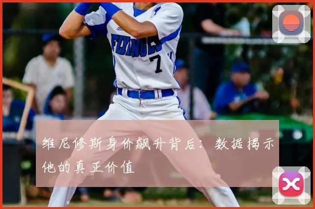 维尼修斯身价飙升背后：数据揭示他的真正价值