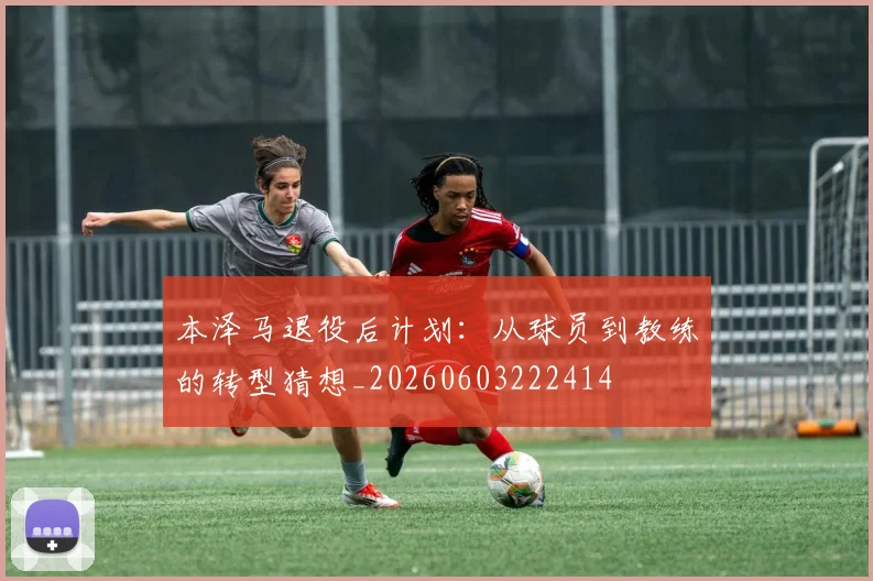 本泽马退役后计划：从球员到教练的转型猜想_20260603222414