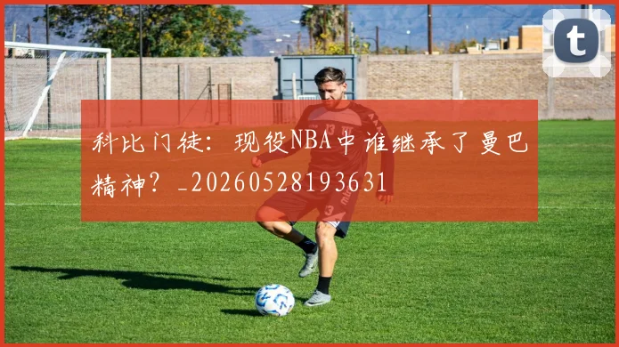 科比门徒：现役NBA中谁继承了曼巴精神？_20260528193631