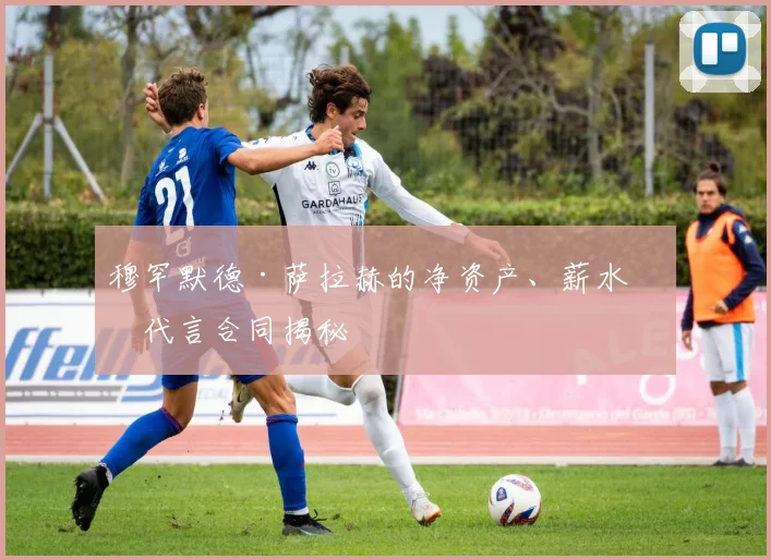 穆罕默德·萨拉赫的净资产、薪水和代言合同揭秘