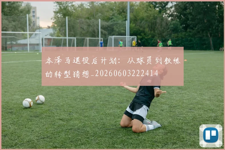 本泽马退役后计划：从球员到教练的转型猜想_20260603222414