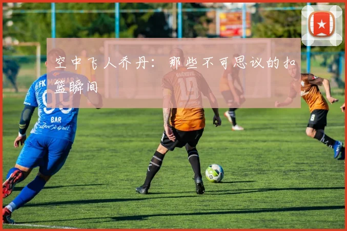 空中飞人乔丹：那些不可思议的扣篮瞬间