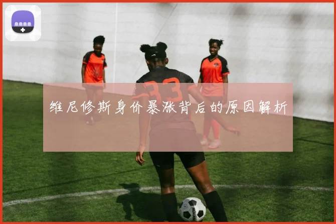 维尼修斯身价暴涨背后的原因解析